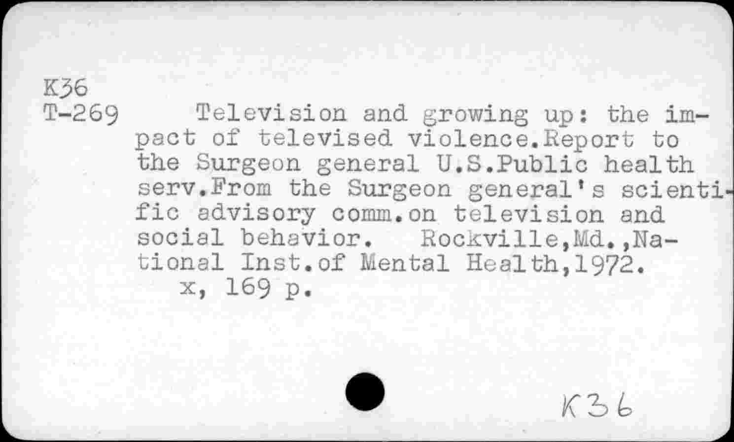 ﻿K36
T-269
Television and growing up: the impact of televised violence.Report to the Surgeon general U.S.Public health serv.From the Surgeon general’s scienti fic advisory comm.on television and social behavior. Rockville,Md.,National Inst.of Mental Health,1972.
x, 169 p.